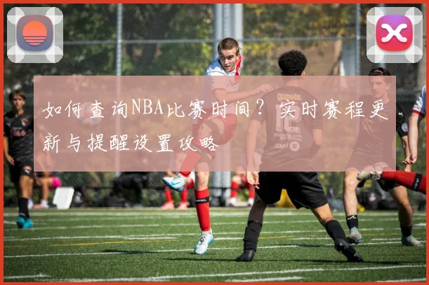 如何查询NBA比赛时间？实时赛程更新与提醒设置攻略