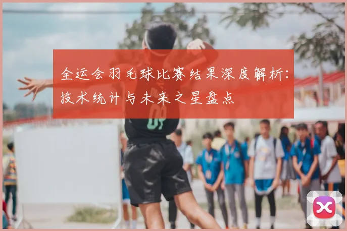 全运会羽毛球比赛结果深度解析：技术统计与未来之星盘点